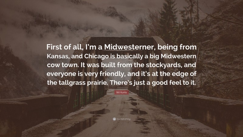 Bill Kurtis Quote: “First of all, I’m a Midwesterner, being from Kansas, and Chicago is basically a big Midwestern cow town. It was built from the stockyards, and everyone is very friendly, and it’s at the edge of the tallgrass prairie. There’s just a good feel to it.”