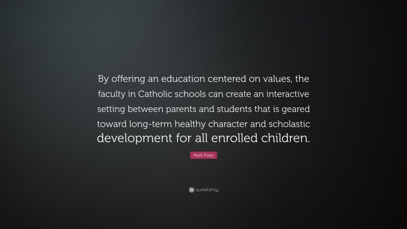 Mark Foley Quote: “By offering an education centered on values, the faculty in Catholic schools can create an interactive setting between parents and students that is geared toward long-term healthy character and scholastic development for all enrolled children.”