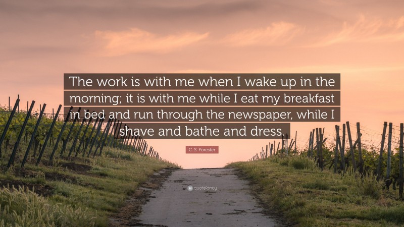 C. S. Forester Quote: “The work is with me when I wake up in the morning; it is with me while I eat my breakfast in bed and run through the newspaper, while I shave and bathe and dress.”