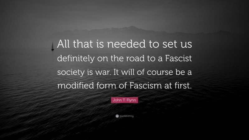 John T. Flynn Quote: “All that is needed to set us definitely on the road to a Fascist society is war. It will of course be a modified form of Fascism at first.”