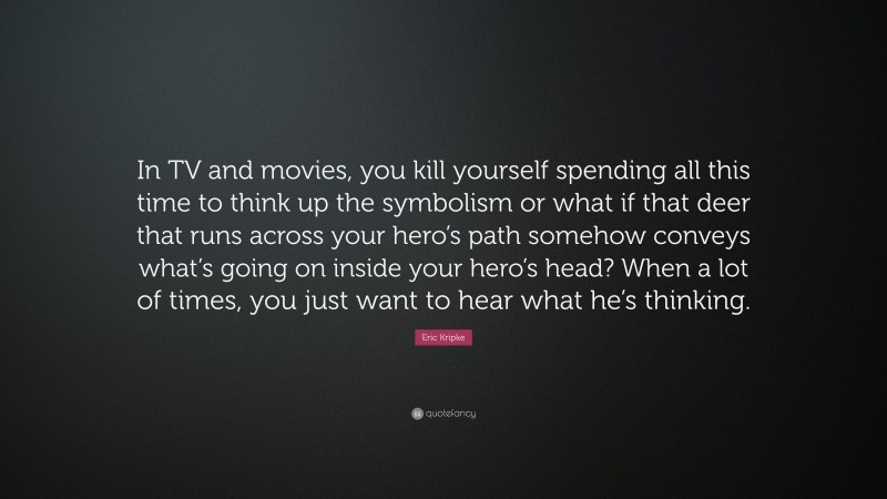 Eric Kripke Quote: “In TV and movies, you kill yourself spending all this time to think up the symbolism or what if that deer that runs across your hero’s path somehow conveys what’s going on inside your hero’s head? When a lot of times, you just want to hear what he’s thinking.”
