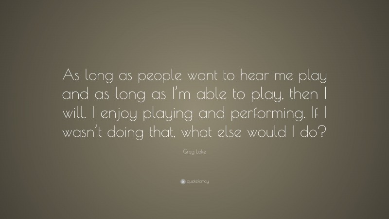 Greg Lake Quote: “As long as people want to hear me play and as long as I’m able to play, then I will. I enjoy playing and performing. If I wasn’t doing that, what else would I do?”
