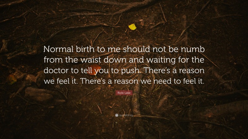Ricki Lake Quote: “Normal birth to me should not be numb from the waist down and waiting for the doctor to tell you to push. There’s a reason we feel it. There’s a reason we need to feel it.”