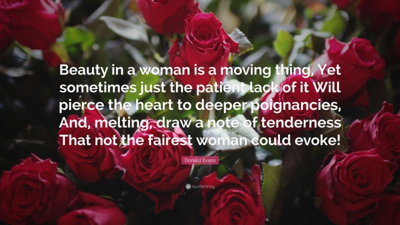 Donald Evans Quote: “Beauty in a woman is a moving thing, Yet sometimes just the patient lack of it Will pierce the heart to deeper poignancies, And, melting, draw a note of tenderness That not the fairest woman could evoke!”