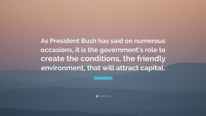 Donald Evans Quote: “As President Bush has said on numerous occasions, it is the government’s role to create the conditions, the friendly environment, that will attract capital.”