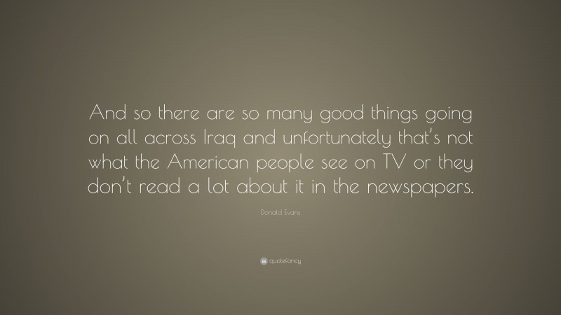 Donald Evans Quote: “And so there are so many good things going on all across Iraq and unfortunately that’s not what the American people see on TV or they don’t read a lot about it in the newspapers.”