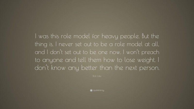Ricki Lake Quote: “I was this role model for heavy people. But the thing is, I never set out to be a role model at all, and I don’t set out to be one now. I won’t preach to anyone and tell them how to lose weight. I don’t know any better than the next person.”