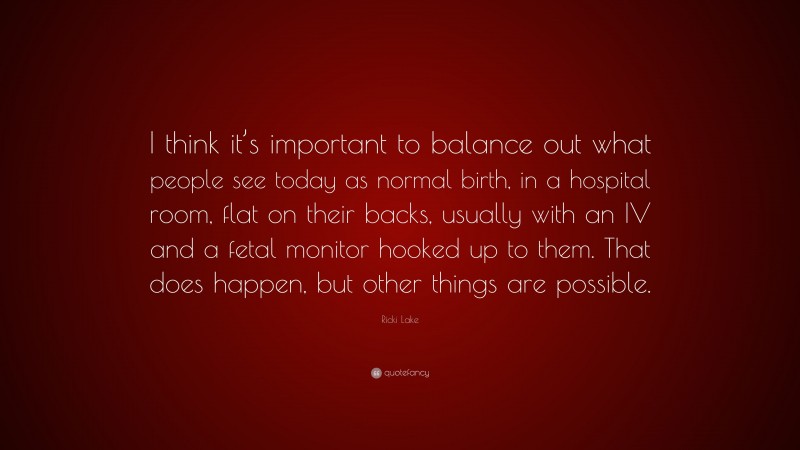 Ricki Lake Quote: “I think it’s important to balance out what people see today as normal birth, in a hospital room, flat on their backs, usually with an IV and a fetal monitor hooked up to them. That does happen, but other things are possible.”