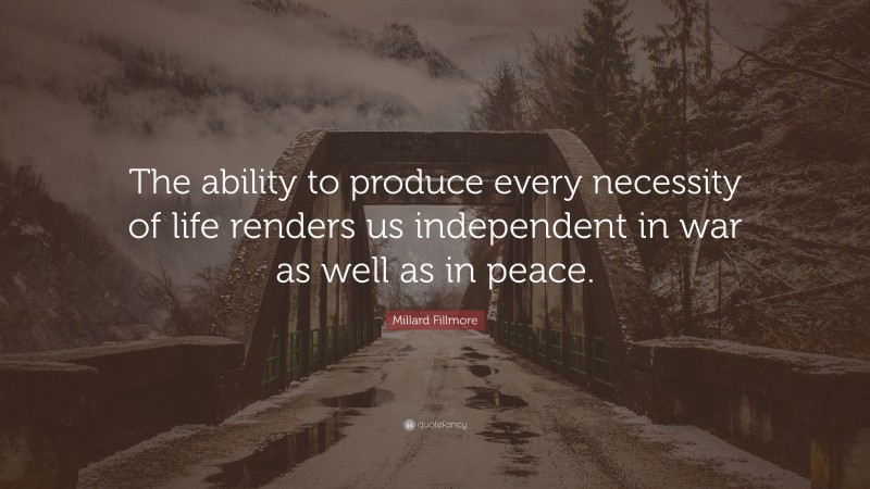 Millard Fillmore Quote: “The ability to produce every necessity of life renders us independent in war as well as in peace.”