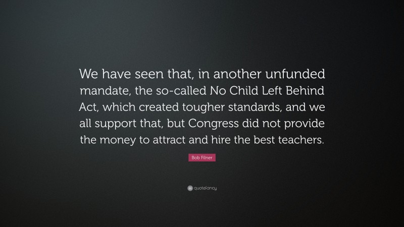 Bob Filner Quote: “We have seen that, in another unfunded mandate, the so-called No Child Left Behind Act, which created tougher standards, and we all support that, but Congress did not provide the money to attract and hire the best teachers.”