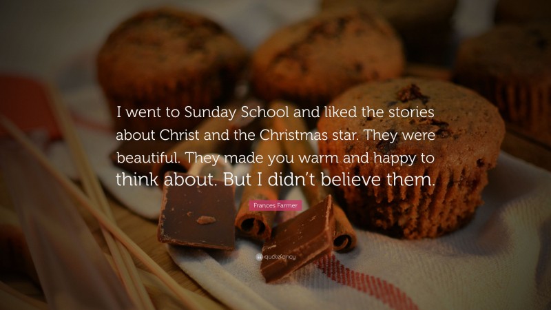 Frances Farmer Quote: “I went to Sunday School and liked the stories about Christ and the Christmas star. They were beautiful. They made you warm and happy to think about. But I didn’t believe them.”