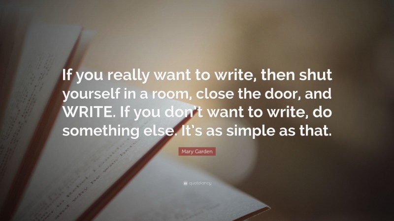 Mary Garden Quote: “If you really want to write, then shut yourself in a room, close the door, and WRITE. If you don’t want to write, do something else. It’s as simple as that.”