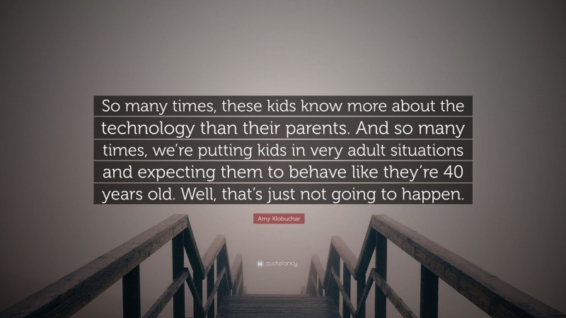 Amy Klobuchar Quote: “So many times, these kids know more about the technology than their parents. And so many times, we’re putting kids in very adult situations and expecting them to behave like they’re 40 years old. Well, that’s just not going to happen.”