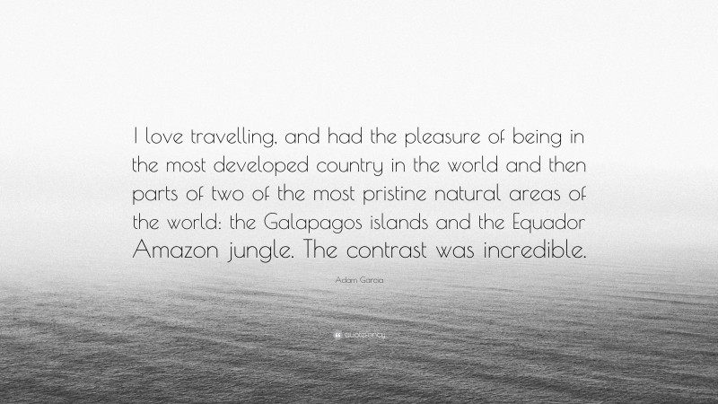 Adam Garcia Quote: “I love travelling, and had the pleasure of being in the most developed country in the world and then parts of two of the most pristine natural areas of the world: the Galapagos islands and the Equador Amazon jungle. The contrast was incredible.”