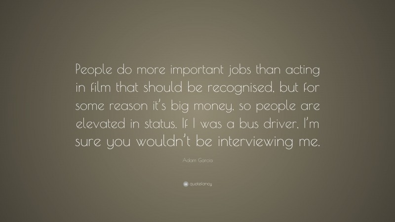 Adam Garcia Quote: “People do more important jobs than acting in film that should be recognised, but for some reason it’s big money, so people are elevated in status. If I was a bus driver, I’m sure you wouldn’t be interviewing me.”
