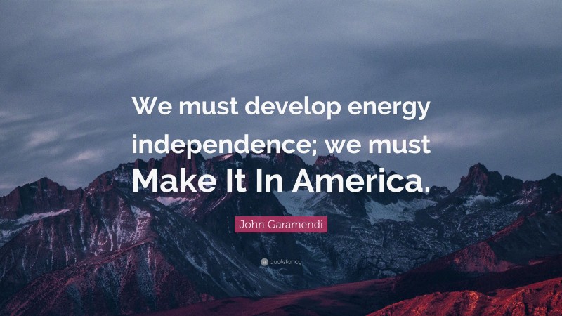 John Garamendi Quote: “We must develop energy independence; we must Make It In America.”