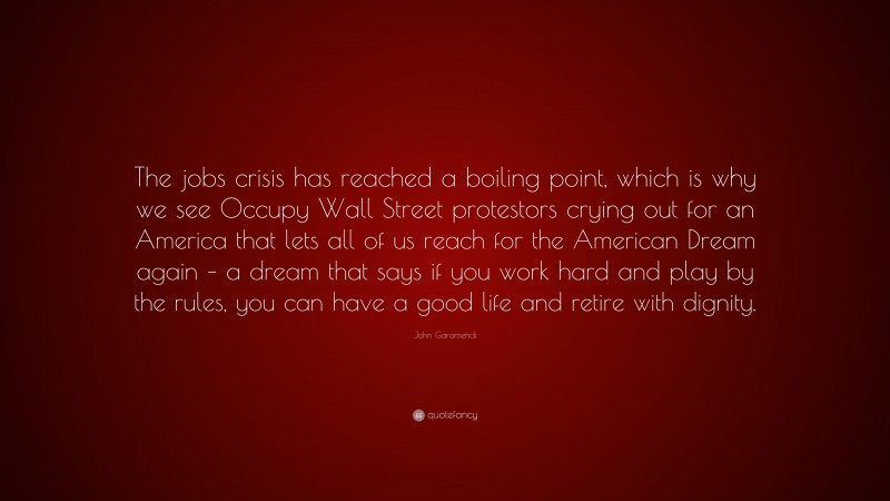 John Garamendi Quote: “The jobs crisis has reached a boiling point, which is why we see Occupy Wall Street protestors crying out for an America that lets all of us reach for the American Dream again – a dream that says if you work hard and play by the rules, you can have a good life and retire with dignity.”