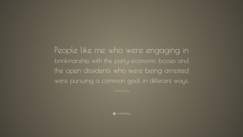 Václav Klaus Quote: “People like me who were engaging in brinkmanship with the party economic bosses and the open dissidents who were being arrested were pursuing a common goal in different ways.”