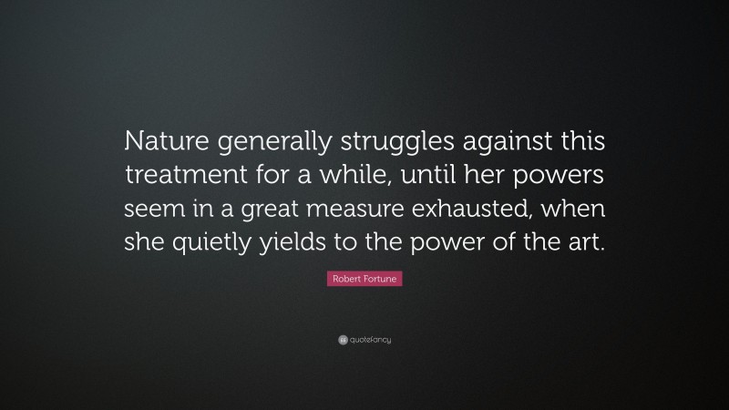 Robert Fortune Quote: “Nature generally struggles against this treatment for a while, until her powers seem in a great measure exhausted, when she quietly yields to the power of the art.”