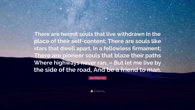 Sam Walter Foss Quote: “There are hermit souls that live withdrawn In the place of their self-content; There are souls like stars that dwell apart, In a fellowless firmament; There are pioneer souls that blaze their paths Where highways never ran, – But let me live by the side of the road, And be a friend to man.”