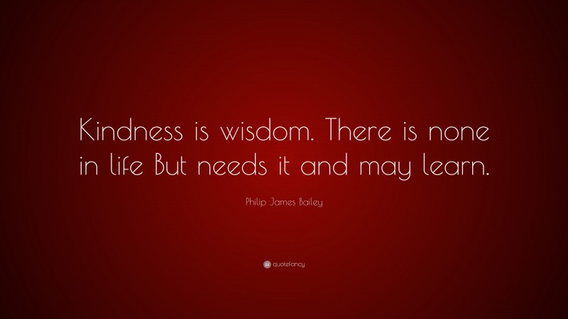 Philip James Bailey Quote: “Kindness is wisdom. There is none in life But needs it and may learn.”