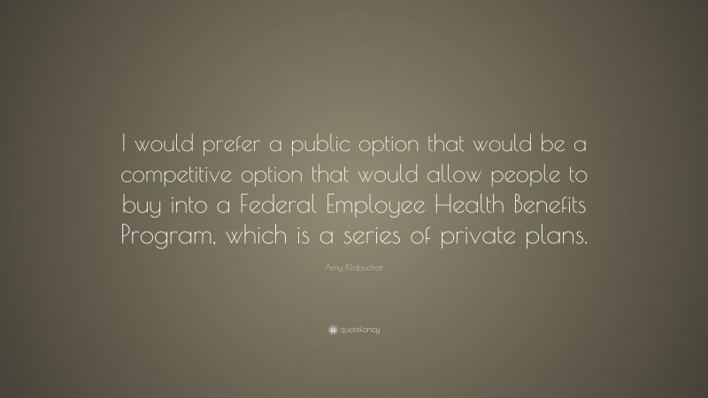 Amy Klobuchar Quote: “I would prefer a public option that would be a competitive option that would allow people to buy into a Federal Employee Health Benefits Program, which is a series of private plans.”