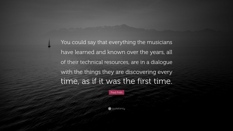 Fred Frith Quote: “You could say that everything the musicians have learned and known over the years, all of their technical resources, are in a dialogue with the things they are discovering every time, as if it was the first time.”