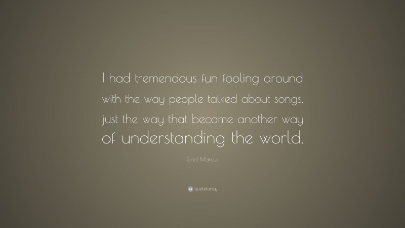 Greil Marcus Quote: “I had tremendous fun fooling around with the way people talked about songs, just the way that became another way of understanding the world.”