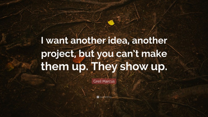 Greil Marcus Quote: “I want another idea, another project, but you can’t make them up. They show up.”