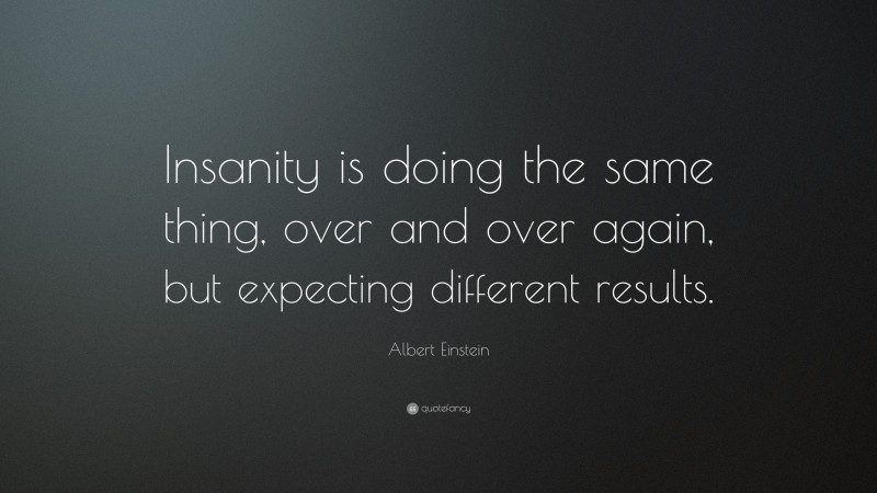 Albert Einstein Quote: “Insanity is doing the same thing, over and over again, but expecting different results.”