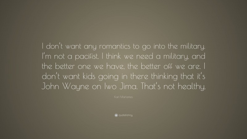 Karl Marlantes Quote: “I don’t want any romantics to go into the military. I’m not a pacifist. I think we need a military, and the better one we have, the better off we are. I don’t want kids going in there thinking that it’s John Wayne on Iwo Jima. That’s not healthy.”