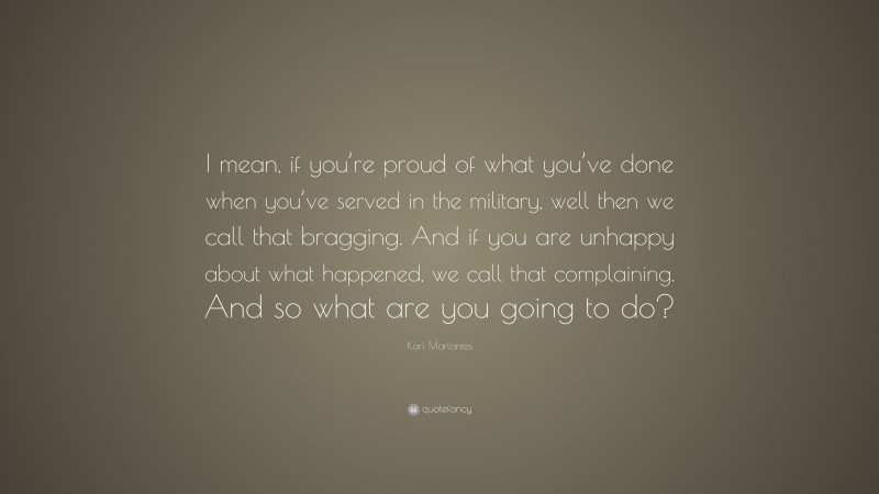 Karl Marlantes Quote: “I mean, if you’re proud of what you’ve done when you’ve served in the military, well then we call that bragging. And if you are unhappy about what happened, we call that complaining. And so what are you going to do?”