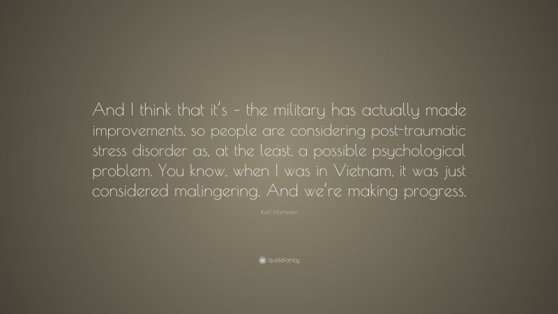 Karl Marlantes Quote: “And I think that it’s – the military has actually made improvements, so people are considering post-traumatic stress disorder as, at the least, a possible psychological problem. You know, when I was in Vietnam, it was just considered malingering. And we’re making progress.”