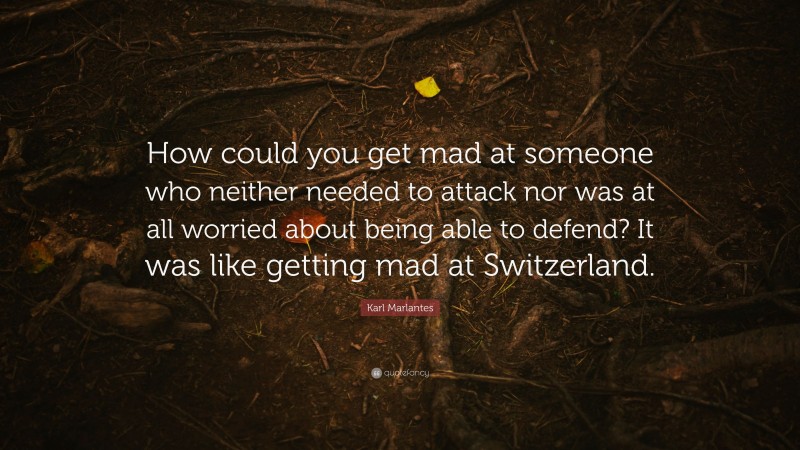 Karl Marlantes Quote: “How could you get mad at someone who neither needed to attack nor was at all worried about being able to defend? It was like getting mad at Switzerland.”
