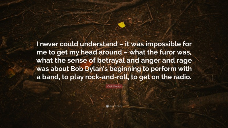 Greil Marcus Quote: “I never could understand – it was impossible for me to get my head around – what the furor was, what the sense of betrayal and anger and rage was about Bob Dylan’s beginning to perform with a band, to play rock-and-roll, to get on the radio.”