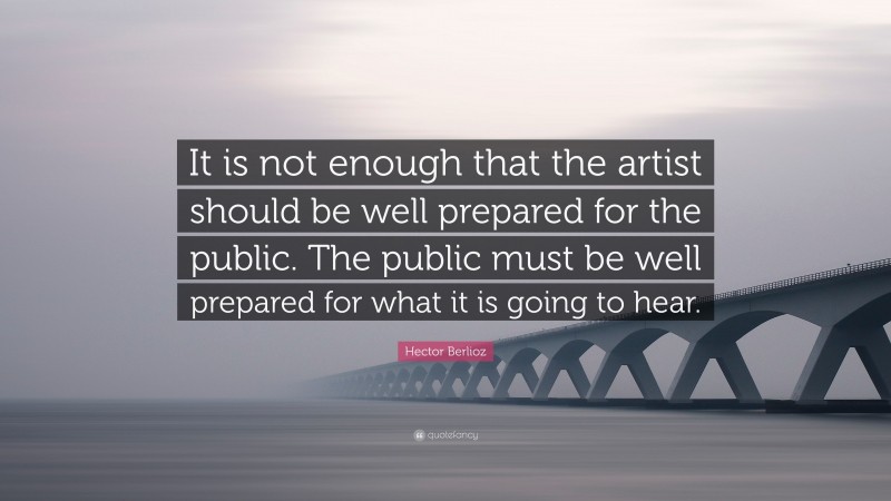Hector Berlioz Quote: “It is not enough that the artist should be well prepared for the public. The public must be well prepared for what it is going to hear.”