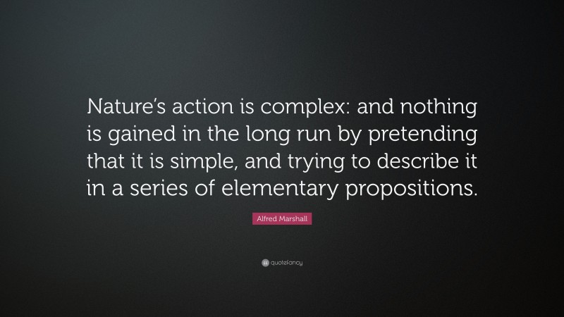 Alfred Marshall Quote: “Nature’s action is complex: and nothing is gained in the long run by pretending that it is simple, and trying to describe it in a series of elementary propositions.”