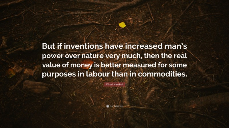 Alfred Marshall Quote: “But if inventions have increased man’s power over nature very much, then the real value of money is better measured for some purposes in labour than in commodities.”