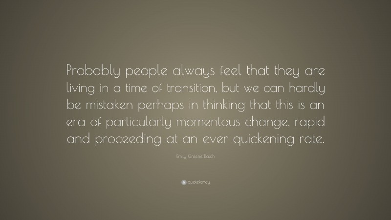 Emily Greene Balch Quote: “Probably people always feel that they are living in a time of transition, but we can hardly be mistaken perhaps in thinking that this is an era of particularly momentous change, rapid and proceeding at an ever quickening rate.”