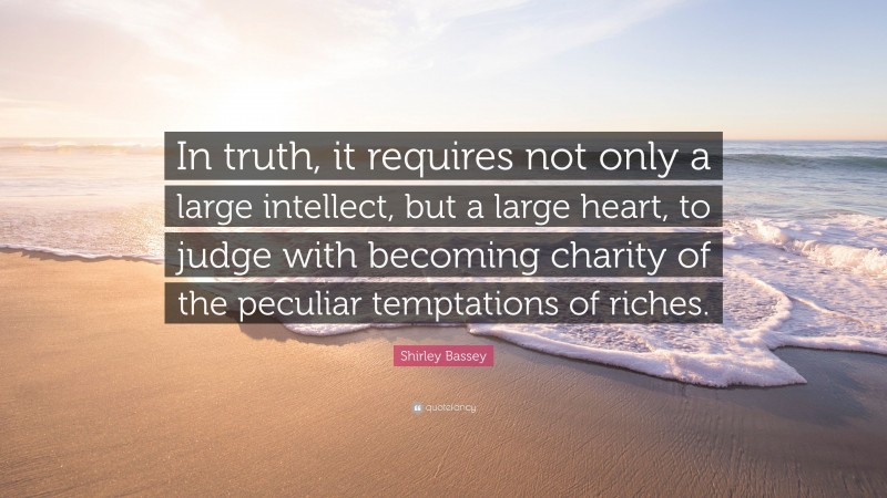 Shirley Bassey Quote: “In truth, it requires not only a large intellect, but a large heart, to judge with becoming charity of the peculiar temptations of riches.”