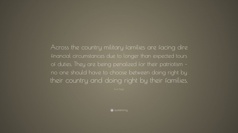 Evan Bayh Quote: “Across the country military families are facing dire financial circumstances due to longer than expected tours of duties. They are being penalized for their patriotism – no one should have to choose between doing right by their country and doing right by their families.”