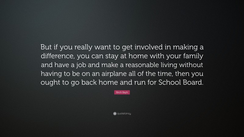 Birch Bayh Quote: “But if you really want to get involved in making a difference, you can stay at home with your family and have a job and make a reasonable living without having to be on an airplane all of the time, then you ought to go back home and run for School Board.”