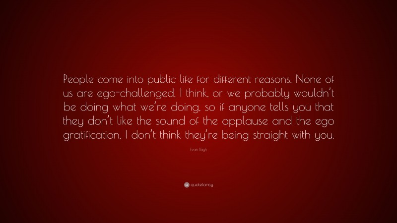 Evan Bayh Quote: “People come into public life for different reasons. None of us are ego-challenged, I think, or we probably wouldn’t be doing what we’re doing, so if anyone tells you that they don’t like the sound of the applause and the ego gratification, I don’t think they’re being straight with you.”