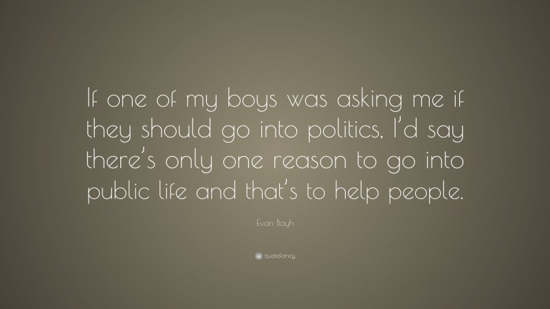 Evan Bayh Quote: “If one of my boys was asking me if they should go into politics, I’d say there’s only one reason to go into public life and that’s to help people.”
