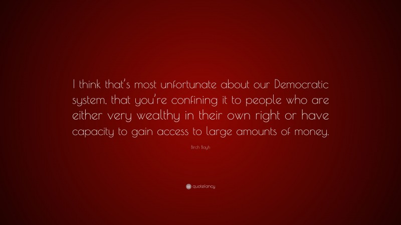 Birch Bayh Quote: “I think that’s most unfortunate about our Democratic system, that you’re confining it to people who are either very wealthy in their own right or have capacity to gain access to large amounts of money.”
