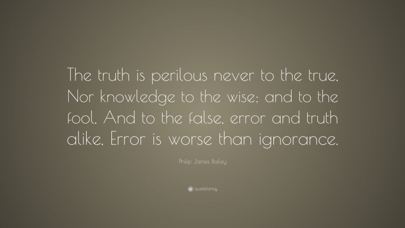 Philip James Bailey Quote: “The truth is perilous never to the true, Nor knowledge to the wise; and to the fool, And to the false, error and truth alike, Error is worse than ignorance.”