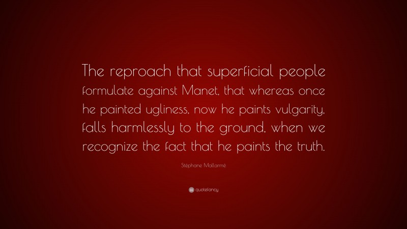 Stéphane Mallarmé Quote: “The reproach that superficial people formulate against Manet, that whereas once he painted ugliness, now he paints vulgarity, falls harmlessly to the ground, when we recognize the fact that he paints the truth.”