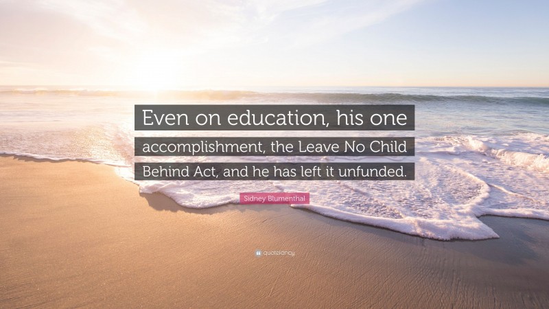 Sidney Blumenthal Quote: “Even on education, his one accomplishment, the Leave No Child Behind Act, and he has left it unfunded.”