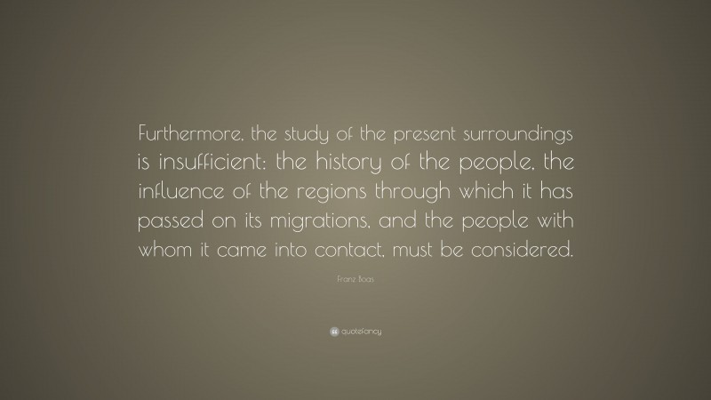 Franz Boas Quote: “Furthermore, the study of the present surroundings is insufficient: the history of the people, the influence of the regions through which it has passed on its migrations, and the people with whom it came into contact, must be considered.”