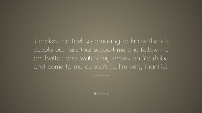 Austin Mahone Quote: “It makes me feel so amazing to know there’s people out here that support me and follow me on Twitter and watch my shows on YouTube and come to my concert, so I’m very thankful.”